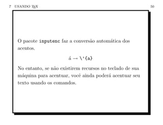 7   USANDO TEX                                                 50




     O pacote inputenc faz a convers˜o autom´tica dos
                                    a       a
     acentos.
                           ´ → ’{a}
                           a
     No entanto, se n˜o existirem recursos no teclado de sua
                     a
     m´quina para acentuar, vocˆ ainda poder´ acentuar seu
       a                         e            a
     texto usando os comandos.
 
