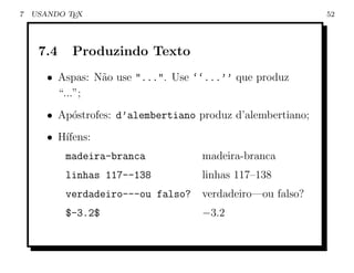 7   USANDO TEX                                               52




     7.4    Produzindo Texto
       • Aspas: N˜o use "...". Use ‘‘...’’ que produz
                 a
         “...”;
       • Ap´strofes: d’alembertiano produz d’alembertiano;
           o
       • H´
          ıfens:
           madeira-branca            madeira-branca
           linhas 117--138           linhas 117–138
           verdadeiro---ou falso?    verdadeiro—ou falso?
           $-3.2$                    −3.2
 