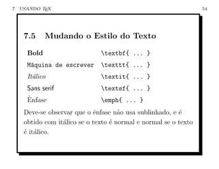 7   USANDO TEX                                                    54




     7.5     Mudando o Estilo do Texto

      Bold                     textbf{ ... }
      M´quina de escrever texttt{ ... }
       a
      It´lico
        a                      textit{ ... }
      Sans serif               textsf{ ... }
      ˆ
      Enfase                   emph{ ... }
     Deve-se observar que o ˆnfase n˜o usa sublinhado, e ´
                             e        a                   e
     obtido com it´lico se o texto ´ normal e normal se o texto
                  a                e
     ´ it´lico.
     e a
 