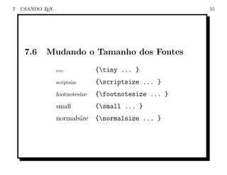 7   USANDO TEX                                         55




     7.6    Mudando o Tamanho dos Fontes

                 tiny           {tiny ... }
                 scriptsize     {scriptsize ... }
                 footnotesize   {footnotesize ... }
                 small          {small ... }
                 normalsize     {normalsize ... }
 