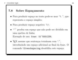 7   USANDO TEX                                                  58



     7.8    Sobre Espa¸amento
                      c
       • Para produzir espa¸o no texto pode-se usar “ ”, que
                            c
         representa o espa¸o simples;
                          c
       • Para produzir espa¸o negativo: !;
                           c
       • “~” produz um espa¸o que n˜o pode ser dividido em
                            c      a
         uma quebra de linha;
         Exemplo de uso: fone: 51~5551234;
       • TEX assume que senten¸as terminam com “.”,
                               c
         introduzindo um espa¸o adicional ao ﬁnal da frase. O
                             c
         comando frenchspacing desabilita este espa¸o;
                                                      c
 