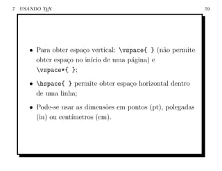 7   USANDO TEX                                                 59




       • Para obter espa¸o vertical: vspace{ } (n˜o permite
                        c                         a
         obter espa¸o no in´ de uma p´gina) e
                   c       ıcio          a
         vspace*{ };
       • hspace{ } permite obter espa¸o horizontal dentro
                                      c
         de uma linha;
       • Pode-se usar as dimens˜es em pontos (pt), polegadas
                                o
         (in) ou cent´
                     ımetros (cm).
 
