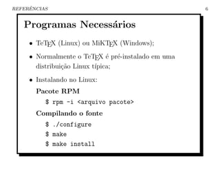 ˆ
REFERENCIAS                                         6


   Programas Necess´rios
                   a
     • TeTEX (Linux) ou MiKTEX (Windows);
     • Normalmente o TeTEX ´ pr´-instalado em uma
                               e e
       distribui¸˜o Linux t´
                ca         ıpica;
     • Instalando no Linux:
       Pacote RPM
          $ rpm -i <arquivo pacote>
       Compilando o fonte
          $ ./configure
          $ make
          $ make install
 