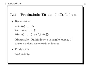 7   USANDO TEX                                        62




     7.11    Produzindo T´
                         ıtulos de Trabalhos
       • Declara¸˜es:
                co
         title{ ... }
         author{ ... }
         date{ ... } ou date{}
         Observa¸ao: Omitindo-se o comando date, ´
                c˜                                e
         tomada a data corrente da m´quina.
                                    a
       • Produzindo:
         maketitle
 