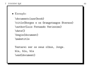 7   USANDO TEX                                      63




       • Exemplo:
         documentclass{book}
         title{Borges e os Orangotangos Eternos}
         author{Luis Fernando Verissimo}
         date{}
         begin{document}
         maketitle

         Tentarei ser os seus olhos, Jorge.
         bla, bla, bla
         end{document}
 