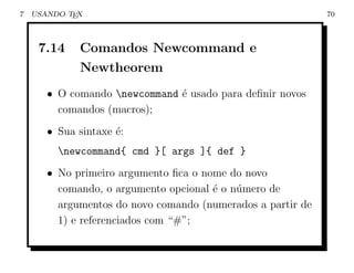 7   USANDO TEX                                               70



     7.14    Comandos Newcommand e
             Newtheorem
       • O comando newcommand ´ usado para deﬁnir novos
                               e
         comandos (macros);
       • Sua sintaxe ´:
                     e
         newcommand{ cmd }[ args ]{ def }
       • No primeiro argumento ﬁca o nome do novo
         comando, o argumento opcional ´ o n´mero de
                                       e    u
         argumentos do novo comando (numerados a partir de
         1) e referenciados com “#”;
 