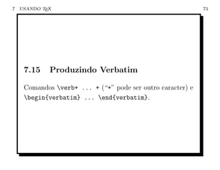7   USANDO TEX                                               73




     7.15    Produzindo Verbatim

     Comandos verb+ ... + (“+” pode ser outro caracter) e
     begin{verbatim} ... end{verbatim}.
 