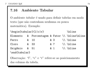 7   USANDO TEX                                                     74


     7.16    Ambiente Tabular

     O ambiente tabular ´ usado para deﬁnir tabelas em modo
                         e
     texto (que n˜o contenham nenhuma ou pouca
                 a
     matem´tica). Exemplo:
            a
     begin{tabular}{l|c|r}                         hline
     Elemento   & Porcentagem      &   Fator      hlinehline
     Ferro      & 10               &   3          hline
     Cloro      & 33               &   7          hline
     Oxig^nio
         e      & 51               &   1          hline
     end{tabular}
     Observa¸˜o: “l”, “c” e “r” refere-se ao posicionamento
             ca
     das colunas da tabela.
 