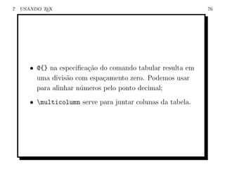 7   USANDO TEX                                               76




       • @{} na especiﬁca¸ao do comando tabular resulta em
                         c˜
         uma divis˜o com espa¸amento zero. Podemos usar
                   a          c
         para alinhar n´meros pelo ponto decimal;
                       u
       • multicolumn serve para juntar colunas da tabela.
 