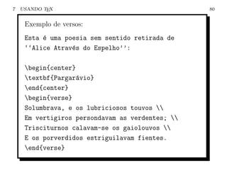 7   USANDO TEX                                    80


     Exemplo de versos:
     Esta ´ uma poesia sem sentido retirada de
          e
     ‘‘Alice Atrav´s do Espelho’’:
                  e

     begin{center}
     textbf{Pargar´vio}
                    a
     end{center}
     begin{verse}
     Solumbrava, e os lubriciosos touvos 
     Em vertigiros persondavam as verdentes; 
     Trisciturnos calavam-se os gaiolouvos 
     E os porverdidos estriguilavam fientes.
     end{verse}
 