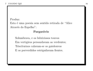 7   USANDO TEX                                          81




     Produz:
     Esta ´ uma poesia sem sentido retirada de “Alice
          e
     Atrav´s do Espelho”:
          e
                       Pargar´vio
                             a

         Solumbrava, e os lubriciosos touvos
         Em vertigiros persondavam as verdentes;
         Trisciturnos calavam-se os gaiolouvos
         E os porverdidos estriguilavam ﬁentes.
 