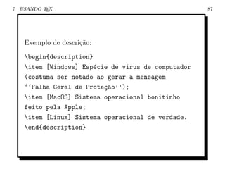 7   USANDO TEX                                        87




     Exemplo de descri¸˜o:
                      ca
     begin{description}
     item [Windows] Esp´cie de virus de computador
                         e
     (costuma ser notado ao gerar a mensagem
     ‘‘Falha Geral de Prote¸ao’’);
                           c~
     item [MacOS] Sistema operacional bonitinho
     feito pela Apple;
     item [Linux] Sistema operacional de verdade.
     end{description}
 