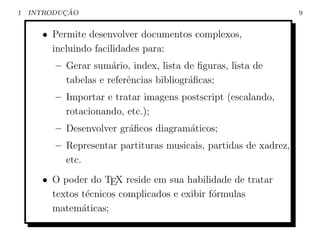 1          ¸˜
    INTRODUCAO                                                    9


      • Permite desenvolver documentos complexos,
        incluindo facilidades para:
         – Gerar sum´rio, index, lista de ﬁguras, lista de
                      a
           tabelas e referˆncias bibliogr´ﬁcas;
                          e              a
         – Importar e tratar imagens postscript (escalando,
           rotacionando, etc.);
         – Desenvolver gr´ﬁcos diagram´ticos;
                         a            a
         – Representar partituras musicais, partidas de xadrez,
           etc.
      • O poder do TEX reside em sua habilidade de tratar
        textos t´cnicos complicados e exibir f´rmulas
                e                             o
        matem´ticas;
               a
 