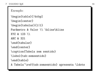 7   USANDO TEX                                        91


     Exemplo:
     begin{table}[!htbp]
     begin{center}
     begin{tabular}{l|l}
     Par^metro & Valor  hlinehline
        a
     XYZ & 123 
     ABC & 321
     end{tabular}
     end{center}
     caption{Tabela sem sentido}
     label{tab:semsentido}
     end{table}
     A Tabela~ref{tab:semsentido} apresenta ldots
 