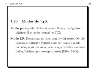 7   USANDO TEX                                               93




     7.20    Modos do TEX
     Modo par´grafo Divide texto em linhas, par´grafos e
              a                                a
                ´
       p´ginas; E o modo normal do TEX;
        a
     Modo LR Descarrega os tipos sem dividir texto; Obtido
       usando-se mbox{} (mbox pode ser usado quando
       n˜o desejamos que uma palavra seja dividida em duas
         a
       linhas/p´ginas, por exemplo, mbox{555-1234});
               a
 