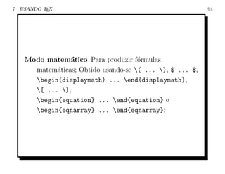 7   USANDO TEX                                             94




     Modo matem´tico Para produzir f´rmulas
                 a                    o
       matem´ticas; Obtido usando-se ( ... ), $ ... $,
             a
       begin{displaymath} ... end{displaymath},
       [ ... ],
       begin{equation} ... end{equation} e
       begin{eqnarray} ... end{eqnarray};
 