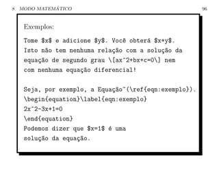 8             ´
    MODO MATEMATICO                                      96



     Exemplos:
     Tome $x$ e adicione $y$. Voc^ obter´ $x+y$.
                                 e      a
     Isto n~o tem nenhuma rela¸ao com a solu¸ao da
           a                  c~            c~
     equa¸~o de segundo grau [ax^2+bx+c=0] nem
         ca
     com nenhuma equa¸~o diferencial!
                     ca

     Seja, por exemplo, a Equa¸ao~(ref{eqn:exemplo}).
                               c~
     begin{equation}label{eqn:exemplo}
     2x^2-3x+1=0
     end{equation}
     Podemos dizer que $x=1$ ´ uma
                             e
     solu¸~o da equa¸~o.
         ca         ca
 