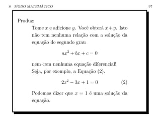 8             ´
    MODO MATEMATICO                                      97



     Produz:
          Tome x e adicione y. Vocˆ obter´ x + y. Isto
                                   e     a
          n˜o tem nenhuma rela¸˜o com a solu¸ao da
             a                  ca             c˜
          equa¸ao de segundo grau
               c˜

                        ax2 + bx + c = 0

           nem com nenhuma equa¸ao diferencial!
                                  c˜
           Seja, por exemplo, a Equa¸ao (2).
                                    c˜

                        2x2 − 3x + 1 = 0           (2)

           Podemos dizer que x = 1 ´ uma solu¸˜o da
                                   e         ca
           equa¸ao.
               c˜
 