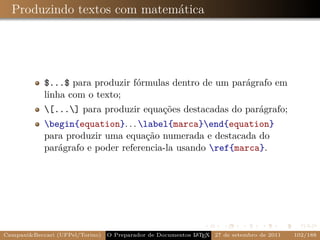 Produzindo textos com matemática




            $...$ para produzir fórmulas dentro de um parágrafo em
            linha com o texto;
            [...] para produzir equações destacadas do parágrafo;
            begin{equation}. . . label{marca}end{equation}
            para produzir uma equação numerada e destacada do
            parágrafo e poder referencia-la usando ref{marca}.




Campani&Beccari (UFPel/Torino)                              A E
                                 O Preparador de Documentos L T X 27 de setembro de 2011   102/188
 