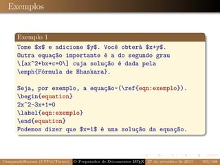 Exemplos


      Exemplo 1
      Tome $x$ e adicione $y$. Você obterá $x+y$.
      Outra equação importante é a do segundo grau
      [ax^2+bx+c=0] cuja solução é dada pela
      emph{Fórmula de Bhaskara}.

      Seja, por exemplo, a equação~(ref{eqn:exemplo}).
      begin{equation}
      2x^2-3x+1=0
      label{eqn:exemplo}
      end{equation}
      Podemos dizer que $x=1$ é uma solução da equação.



Campani&Beccari (UFPel/Torino)                              A E
                                 O Preparador de Documentos L T X 27 de setembro de 2011   103/188
 