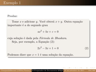 Exemplo 1


      Produz:
         Tome x e adicione y. Você obterá x + y. Outra equação
      importante é a do segundo grau

                                      ax 2 + bx + c = 0

      cuja solução é dada pela Fórmula de Bhaskara.
         Seja, por exemplo, a Equação (2):

                                      2x 2 − 3x + 1 = 0                                    (2)

      Podemos dizer que x = 1 é uma solução da equação.




Campani&Beccari (UFPel/Torino)   O Preparador de Documentos L T X 27 de setembro de 2011
                                                            A E                              104/188
 