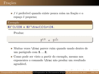 Frações

            / é preferível quando existe pouca coisa na fração e o
            espaço é pequeno;
      Exemplo
      $2^{1/2}$ e $2^frac{1}{x+1}$.

            Produz:
                                                        1
                                        21/2    e 2 x+1

            Muitas vezes frac parece ruim quando usado dentro de
            um parágrafo com $...$;
            Como pode ser visto a partir do exemplo, mesmo nos
            exponentes o comando frac não produz um resultado
            agradável.

Campani&Beccari (UFPel/Torino)                              A E
                                 O Preparador de Documentos L T X 27 de setembro de 2011   108/188
 