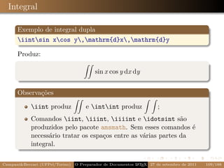 Integral

      Exemplo de integral dupla
      iintsin xcos y,mathrm{d}x,mathrm{d}y

      Produz:

                                          sin x cos y dx dy


      Observações

            iint produz             e intint produz                ;
            Comandos iint, iiint, iiiint e idotsint são
            produzidos pelo pacote amsmath. Sem esses comandos é
            necessário tratar os espaços entre as várias partes da
            integral.

Campani&Beccari (UFPel/Torino)   O Preparador de Documentos L T X 27 de setembro de 2011
                                                            A E                            109/188
 