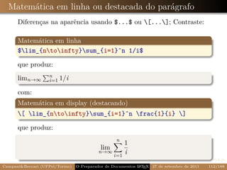 Matemática em linha ou destacada do parágrafo
      Diferenças na aparência usando $...$ ou [...]; Contraste:

      Matemática em linha
      $lim_{ntoinfty}sum_{i=1}ˆn 1/i$

      que produz:
                    n
      limn→∞        i=1 1/i

      com:
      Matemática em display (destacando)
      [ lim_{ntoinfty}sum_{i=1}ˆn frac{1}{i} ]

      que produz:
                                                   n
                                                   1
                                            lim
                                           n→∞
                                               i=1
                                                   i
Campani&Beccari (UFPel/Torino)                              A E
                                 O Preparador de Documentos L T X 27 de setembro de 2011   112/188
 