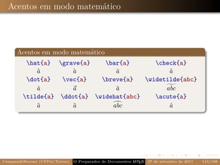 Acentos em modo matemático




      Acentos em modo matemático
          hat{a} grave{a}    bar{a}       check{a}
             a
             ˆ         a
                       `          a
                                  ¯              a
                                                 ˇ
          dot{a}   vec{a}   breve{a}   widetilde{abc}
             a
             ˙         a          a
                                  ˘             abc
         tilde{a} ddot{a} widehat{abc}    acute{a}
             a
             ˜         a
                       ¨         abc             a
                                                 ´




Campani&Beccari (UFPel/Torino)   O Preparador de Documentos L T X 27 de setembro de 2011
                                                            A E                            115/188
 