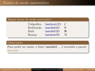 Fontes do modo matemático



      Alguns fontes do modo matemático
                           Caligráﬁco         mathcal{C}          C
                           Redobrado          mathbb{R}           R
                           Bold               mathbf{B}           B
                           Roman              mathrm{M}           M

      Observações
      Para poder ser usado, o fonte mathbb{...} necessita o pacote
      amssymb.




Campani&Beccari (UFPel/Torino)                              A E
                                 O Preparador de Documentos L T X 27 de setembro de 2011   116/188
 