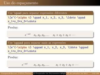 Uso do espaçamento

      Use quad para separar expressões diferentes
      [e^{-alpha t} quad x_1, x_2, x_3, ldots quad
      x_1+x_2+x_3+cdots

      Produz:

                       e −αt     x1 , x2 , x3 , . . .   x1 + x2 + x3 + · · ·

      Use qquad para separar mais as expressões
      [e^{-alpha t} qquad x_1, x_2, x_3, ldots qquad
      x_1+x_2+x_3+cdots

      Produz:

                    e −αt        x1 , x2 , x3 , . . .     x1 + x2 + x3 + · · ·

Campani&Beccari (UFPel/Torino)   O Preparador de Documentos L T X 27 de setembro de 2011
                                                            A E                            118/188
 