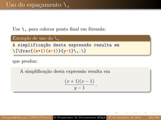 Uso do espaçamento ,


      Use , para colocar ponto ﬁnal em fórmula:
      Exemplo de uso do ,
      A simplificação desta expressão resulta em
      [frac{(x+1)(x-1)}{y-1},.]

      que produz:

           A simpliﬁcação desta expressão resulta em

                                       (x + 1)(x − 1)
                                                      .
                                           y−1




Campani&Beccari (UFPel/Torino)                              A E
                                 O Preparador de Documentos L T X 27 de setembro de 2011   120/188
 