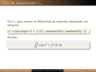 Uso do espaçamento ,



      Use , para separar os diferenciais da expressão integranda nos
      integrais:

      [ iintexp(x^2 + y^2),mathrm{d}x,mathrm{d}y ]

      Produz:

                                        exp(x 2 + y 2 ) dx dy




Campani&Beccari (UFPel/Torino)   O Preparador de Documentos L T X 27 de setembro de 2011
                                                            A E                            121/188
 
