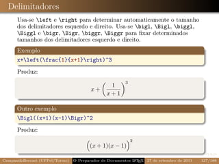 Delimitadores
      Usa-se left e right para determinar automaticamente o tamanho
      dos delimitadores esquerdo e direito. Usa-se bigl, Bigl, biggl,
      Biggl e bigr, Bigr, biggr, Biggr para ﬁxar determinados
      tamanhos dos delimitadores esquerdo e direito.
      Exemplo
      x+left(frac{1}{x+1}right)^3
      Produz:
                                                         3
                                                  1
                                         x+
                                                x +1

      Outro exemplo
      Bigl((x+1)(x-1)Bigr)^2
      Produz:
                                                             2
                                        (x + 1)(x − 1)

Campani&Beccari (UFPel/Torino)   O Preparador de Documentos L T X 27 de setembro de 2011
                                                            A E                            127/188
 