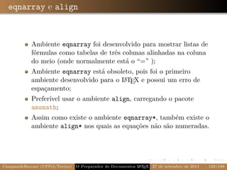 eqnarray e align



            Ambiente eqnarray foi desenvolvido para mostrar listas de
            fórmulas como tabelas de três colunas alinhadas na coluna
            do meio (onde normalmente está o “=” );
            Ambiente eqnarray está obsoleto, pois foi o primeiro
                                         A
            ambiente desenvolvido para o L TEX e possui um erro de
            espaçamento;
            Preferível usar o ambiente align, carregando o pacote
            amsmath;
            Assim como existe o ambiente eqnarray*, também existe o
            ambiente align* nos quais as equações não são numeradas.




Campani&Beccari (UFPel/Torino)                              A E
                                 O Preparador de Documentos L T X 27 de setembro de 2011   129/188
 