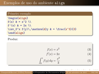 Exemplos de uso do ambiente align

      Primeiro exemplo
      begin{align}
      f(x) & = x^2 
      f’(x) & = 2x 
      int_0^x f(y),mathrm{d}y & = frac{x^3}{3}
      end{align}

      Produz:


                                                   f (x) = x 2                             (3)
                                                  f (x) = 2x                               (4)
                                            x                x3
                                                f (y) dy =                                 (5)
                                        0                    3


Campani&Beccari (UFPel/Torino)                              A E
                                 O Preparador de Documentos L T X 27 de setembro de 2011     130/188
 