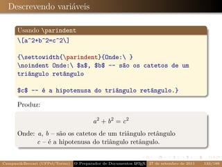 Descrevendo variáveis

      Usando parindent
      [a^2+b^2=c^2]

      {settowidth{parindent}{Onde: }
      noindent Onde: $a$, $b$ -- são os catetos de um
      triângulo retângulo

      $c$ -- é a hipotenusa do triângulo retângulo.}

      Produz:

                                         a 2 + b2 = c 2
      Onde: a, b – são os catetos de um triângulo retângulo
            c – é a hipotenusa do triângulo retângulo.


Campani&Beccari (UFPel/Torino)   O Preparador de Documentos L T X 27 de setembro de 2011
                                                            A E                            133/188
 