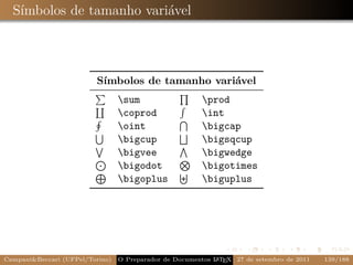 Símbolos de tamanho variável



                         Símbolos de tamanho variável
                                 sum                    prod
                                 coprod                 int
                                 oint                   bigcap
                                 bigcup                 bigsqcup
                                 bigvee                 bigwedge
                                 bigodot                bigotimes
                                 bigoplus               biguplus




Campani&Beccari (UFPel/Torino)                              A E
                                 O Preparador de Documentos L T X 27 de setembro de 2011   139/188
 