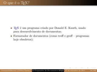 O que é o TEX?




            TEX é um programa criado por Donald E. Knuth, usado
            para desenvolvimento de documentos;
            Formatador de documentos (como troﬀ e groﬀ – programas
            hoje obsoletos);




Campani&Beccari (UFPel/Torino)                              A E
                                 O Preparador de Documentos L T X 27 de setembro de 2011   14/188
 