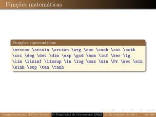Funções matemáticas




      Funções matemáticas
      arccos arcsin arctan arg cos cosh cot coth
      csc deg det dim exp gcd hom inf ker lg
      lim liminf limsup ln log max min Pr sec sin
      sinh sup tan tanh




Campani&Beccari (UFPel/Torino)   O Preparador de Documentos L T X 27 de setembro de 2011
                                                            A E                            140/188
 
