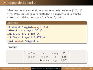 Matrizes delimitadas

      Matrizes podem ser obtidas usando-se delimitadores (“{”, “[”,
      “(”). Para indicar se o delimitador é o esquerdo ou o direito
      anteceder o delimitador por left ou right.
      Exemplo
      [ left[ begin{array}{*4c}
      a+b+c & uv & x-y & 27 
      a+b & u+v & z & 134 
      a & 3u+vw & xyz & 2,978 
      end{array} right] ]

      Produz:
                                                                        
                         a+b+c    uv   x −y  27
                          a+b   u+v      z  134 
                                                
                       
                           a   3u + vw xyz 2,978

Campani&Beccari (UFPel/Torino)                              A E
                                 O Preparador de Documentos L T X 27 de setembro de 2011   142/188
 