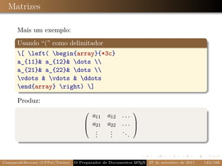 Matrizes

      Mais um exemplo:
      Usando “(” como delimitador
      [ left( begin{array}{*3c}
      a_{11}& a_{12}& dots 
      a_{21}& a_{22}& dots 
      vdots & vdots & ddots
      end{array} right) ]

      Produz:

                                       a11 a12 . . .
                                                          
                                      a21 a22 . . . 
                                                    
                                        .
                                        .   . ..
                                            .
                                        .   .      .



Campani&Beccari (UFPel/Torino)   O Preparador de Documentos L T X 27 de setembro de 2011
                                                            A E                            143/188
 
