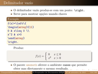 Delimitador vazio
            O delimitador vazio produz-se com um ponto: right.
            Serve para mostrar opções usando chaves
      Exemplo
      f(x)=left{
      begin{array}{ll}
      0 & xleq 0 
      x^2 & x>0
      end{array}
      right.

            Produz:

                                                 0 x≤0
                                   f (x) =
                                                 x2 x > 0

            O pacote amsmath oferece o ambiente cases que permite
            obter mas diretamente o mesmo resultado.
Campani&Beccari (UFPel/Torino)                              A E
                                 O Preparador de Documentos L T X 27 de setembro de 2011   144/188
 