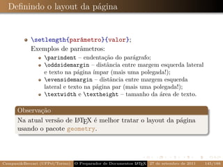 Deﬁnindo o layout da página


            setlength{parâmetro}{valor};
            Exemplos de parâmetros:
                  parindent – endentação do parágrafo;
                  oddsidemargin – distância entre margem esquerda lateral
                  e texto na página ímpar (mais uma polegada!);
                  evensidemargin – distância entre margem esquerda
                  lateral e texto na página par (mais uma polegada!);
                  textwidth e textheight – tamanho da área de texto.

      Observação
      Na atual versão de L TEX é melhor tratar o layout da página
                         A
      usando o pacote geometry.




Campani&Beccari (UFPel/Torino)   O Preparador de Documentos L T X 27 de setembro de 2011
                                                            A E                            145/188
 