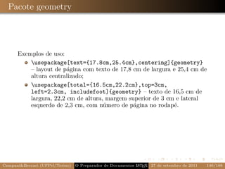 Pacote geometry




      Exemplos de uso:
          usepackage[text={17.8cm,25.4cm},centering]{geometry}
          – layout de página com texto de 17,8 cm de largura e 25,4 cm de
          altura centralizado;
          usepackage[total={16.5cm,22.2cm},top=3cm,
          left=2.3cm, includefoot]{geometry} – texto de 16,5 cm de
          largura, 22,2 cm de altura, margem superior de 3 cm e lateral
          esquerdo de 2,3 cm, com número de página no rodapé.




Campani&Beccari (UFPel/Torino)                              A E
                                 O Preparador de Documentos L T X 27 de setembro de 2011   146/188
 