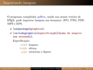 Importando imagens


      O programa compilador pdftex, usado nas atuais versões de
      A
      L TEX, pode importar imagens nos formatos: JPG, PNG, PDF,
      MPS e EPS.
            usepackage{graphicx};
            includegraphics[especificação]{nome do arquivo
            sem extensão};
            Especiﬁcação:
                  width largura;
                 height altura;
                  angle rotaciona a ﬁgura;




Campani&Beccari (UFPel/Torino)                              A E
                                 O Preparador de Documentos L T X 27 de setembro de 2011   148/188
 