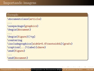 Importando imagens


      Exemplo
      documentclass{article}
      ...
      usepackage{graphicx}
      begin{document}
      ...
      begin{figure}[!tp]
      centering
      includegraphics[width=0.6textwidth]{grafo}
      caption{...}label{chave}
      end{figure}
      ...
      end{document}


Campani&Beccari (UFPel/Torino)   O Preparador de Documentos L T X 27 de setembro de 2011
                                                            A E                            149/188
 