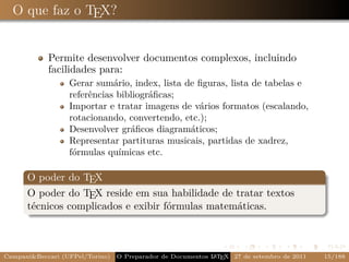 O que faz o TEX?


            Permite desenvolver documentos complexos, incluindo
            facilidades para:
                  Gerar sumário, index, lista de ﬁguras, lista de tabelas e
                  referências bibliográﬁcas;
                  Importar e tratar imagens de vários formatos (escalando,
                  rotacionando, convertendo, etc.);
                  Desenvolver gráﬁcos diagramáticos;
                  Representar partituras musicais, partidas de xadrez,
                  fórmulas químicas etc.

      O poder do TEX
      O poder do TEX reside em sua habilidade de tratar textos
      técnicos complicados e exibir fórmulas matemáticas.



Campani&Beccari (UFPel/Torino)                              A E
                                 O Preparador de Documentos L T X 27 de setembro de 2011   15/188
 