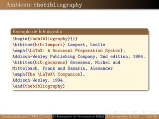 Ambiente thebibliography



      Exemplo de bibliograﬁa
      begin{thebibliography}{1}
      bibitem{bib:lamport} Lamport, Leslie
      emph{LaTeX: A Document Preparation System},
      Addison-Wesley Publishing Company, 2nd edition, 1994.
      bibitem{bib:goossens} Goossens, Michel and
      Mittelbach, Frank and Samarin, Alexander
      emph{The LaTeX Companion},
      Addison-Wesley, 1994.
      end{thebibliography}




Campani&Beccari (UFPel/Torino)                              A E
                                 O Preparador de Documentos L T X 27 de setembro de 2011   150/188
 