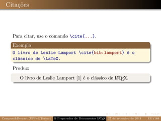 Citações



      Para citar, use o comando cite{...}.
      Exemplo
      O livro de Leslie Lamport cite{bib:lamport} é o
      clássico de LaTeX.

      Produz:
           O livro de Leslie Lamport [1] é o clássico de L TEX.
                                                         A




Campani&Beccari (UFPel/Torino)                              A E
                                 O Preparador de Documentos L T X 27 de setembro de 2011   151/188
 